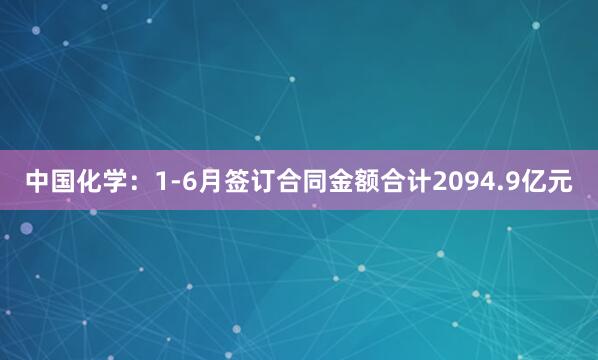 中国化学：1-6月签订合同金额合计2094.9亿元