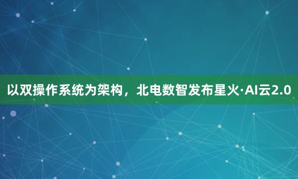 以双操作系统为架构，北电数智发布星火·AI云2.0