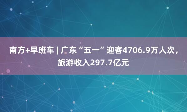 南方+早班车 | 广东“五一”迎客4706.9万人次，旅游收入297.7亿元