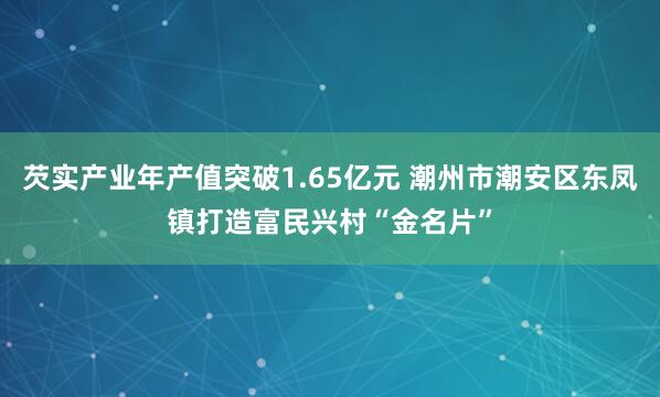 芡实产业年产值突破1.65亿元 潮州市潮安区东凤镇打造富民兴村“金名片”