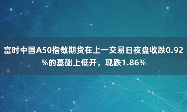 富时中国A50指数期货在上一交易日夜盘收跌0.92%的基础上低开，现跌1.86%