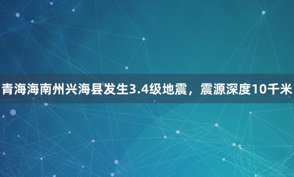 青海海南州兴海县发生3.4级地震，震源深度10千米