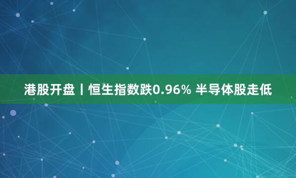 港股开盘丨恒生指数跌0.96% 半导体股走低