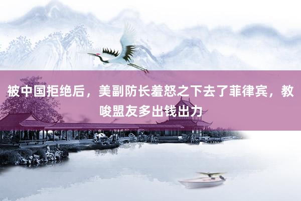 被中国拒绝后，美副防长羞怒之下去了菲律宾，教唆盟友多出钱出力