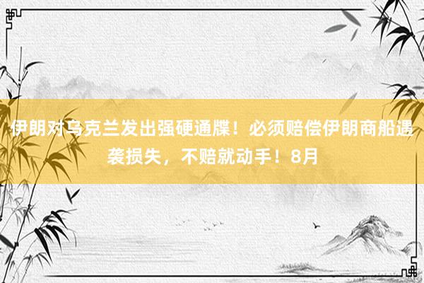 伊朗对乌克兰发出强硬通牒！必须赔偿伊朗商船遇袭损失，不赔就动手！8月