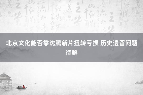 北京文化能否靠沈腾新片扭转亏损 历史遗留问题待解