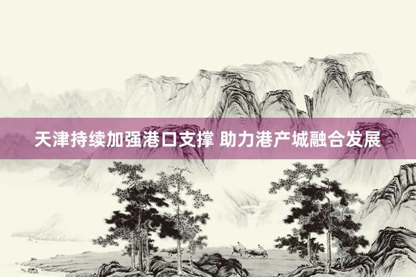 天津持续加强港口支撑 助力港产城融合发展