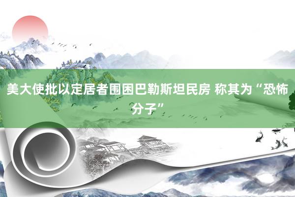 美大使批以定居者围困巴勒斯坦民房 称其为“恐怖分子”