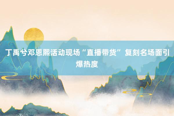 丁禹兮邓恩熙活动现场“直播带货” 复刻名场面引爆热度