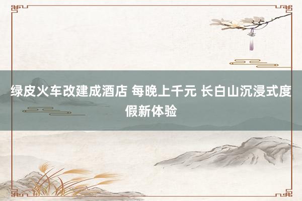 绿皮火车改建成酒店 每晚上千元 长白山沉浸式度假新体验