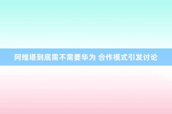 阿维塔到底需不需要华为 合作模式引发讨论