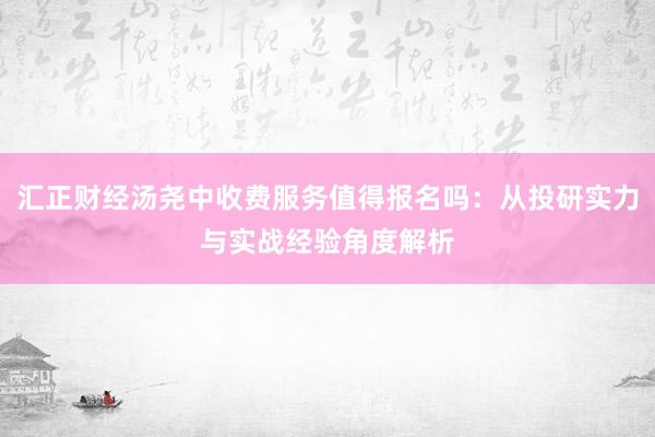 汇正财经汤尧中收费服务值得报名吗：从投研实力与实战经验角度解析