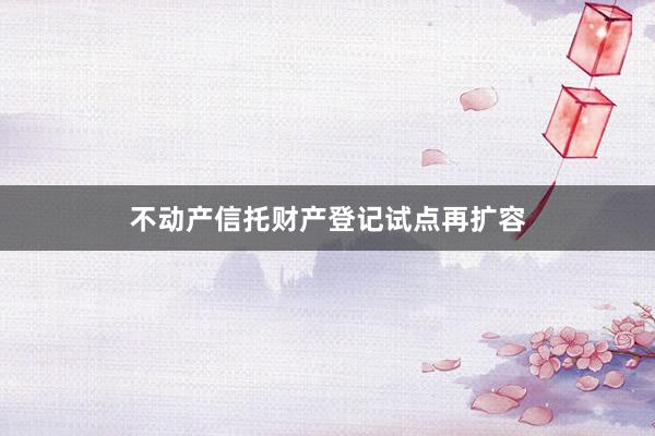 不动产信托财产登记试点再扩容