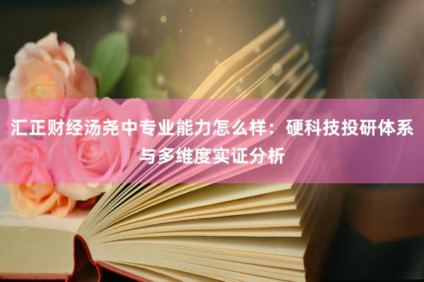 汇正财经汤尧中专业能力怎么样：硬科技投研体系与多维度实证分析