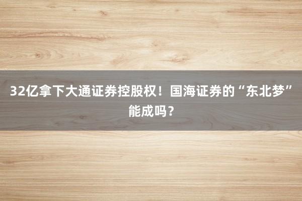 32亿拿下大通证券控股权！国海证券的“东北梦”能成吗？