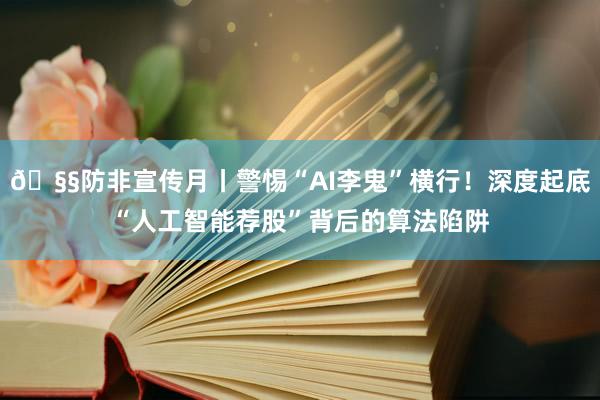 🧧防非宣传月丨警惕“AI李鬼”横行！深度起底“人工智能荐股”背后的算法陷阱