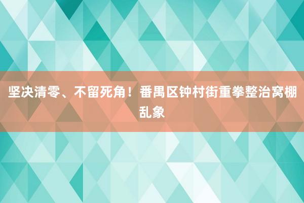 坚决清零、不留死角！番禺区钟村街重拳整治窝棚乱象