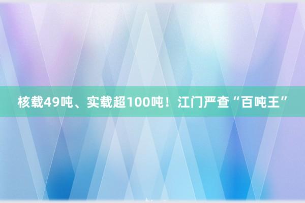 核载49吨、实载超100吨！江门严查“百吨王”
