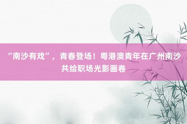 “南沙有戏”，青春登场！粤港澳青年在广州南沙共绘职场光影画卷