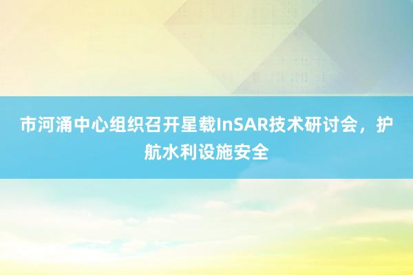 市河涌中心组织召开星载InSAR技术研讨会，护航水利设施安全
