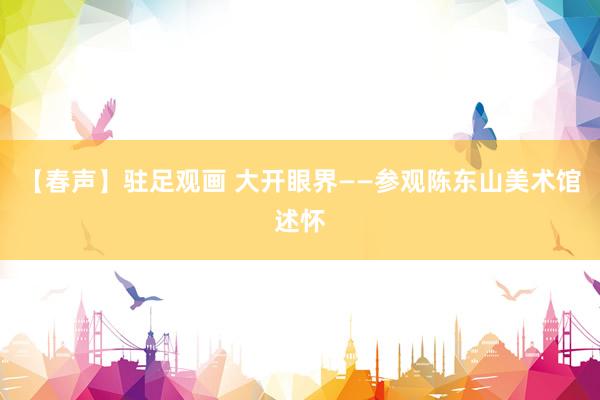 【春声】驻足观画 大开眼界——参观陈东山美术馆述怀