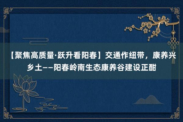 【聚焦高质量·跃升看阳春】交通作纽带，康养兴乡土——阳春岭南生态康养谷建设正酣