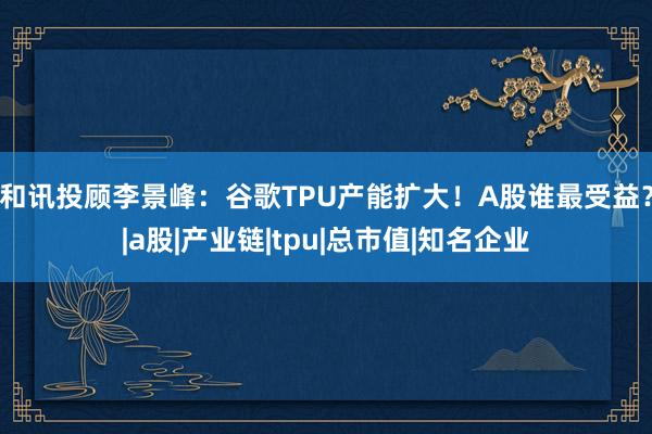 和讯投顾李景峰：谷歌TPU产能扩大！A股谁最受益？|a股|产业链|tpu|总市值|知名企业