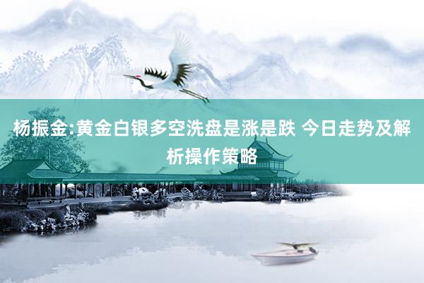 杨振金:黄金白银多空洗盘是涨是跌 今日走势及解析操作策略