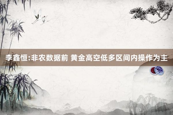 李鑫恒:非农数据前 黄金高空低多区间内操作为主