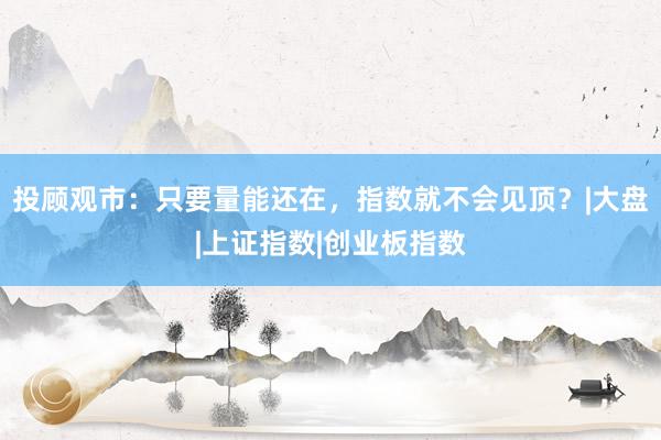 投顾观市：只要量能还在，指数就不会见顶？|大盘|上证指数|创业板指数