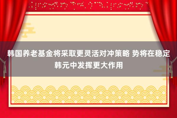 韩国养老基金将采取更灵活对冲策略 势将在稳定韩元中发挥更大作用