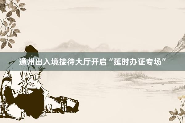 通州出入境接待大厅开启“延时办证专场”