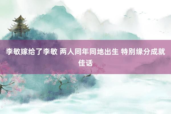 李敏嫁给了李敏 两人同年同地出生 特别缘分成就佳话