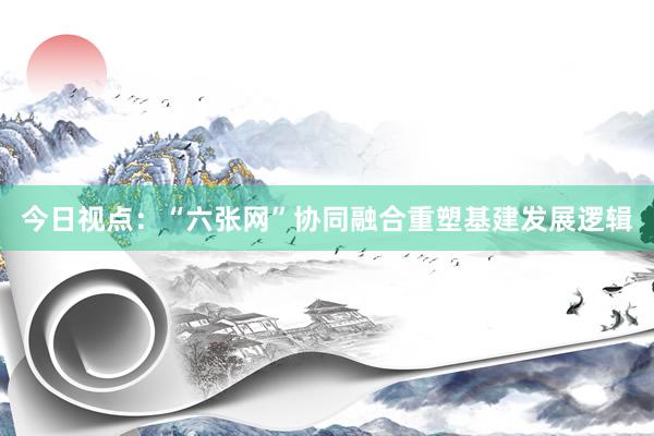 今日视点：“六张网”协同融合重塑基建发展逻辑