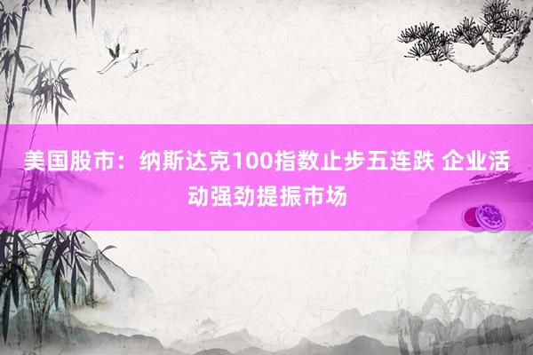 美国股市：纳斯达克100指数止步五连跌 企业活动强劲提振市场