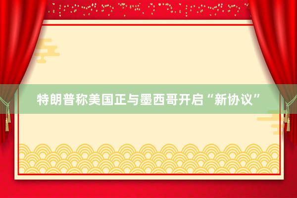 特朗普称美国正与墨西哥开启“新协议”
