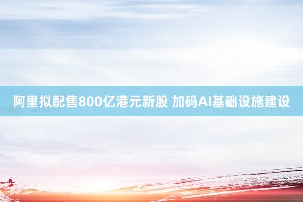 阿里拟配售800亿港元新股 加码AI基础设施建设