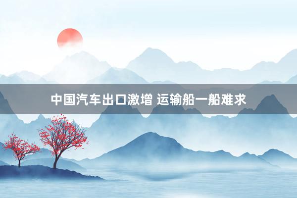 中国汽车出口激增 运输船一船难求