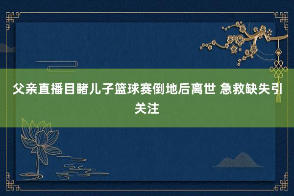 父亲直播目睹儿子篮球赛倒地后离世 急救缺失引关注