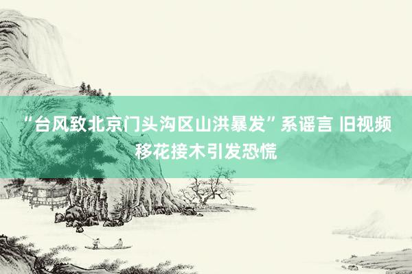 “台风致北京门头沟区山洪暴发”系谣言 旧视频移花接木引发恐慌