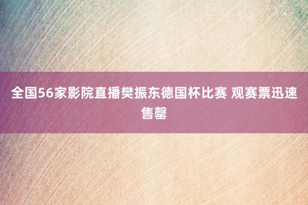 全国56家影院直播樊振东德国杯比赛 观赛票迅速售罄