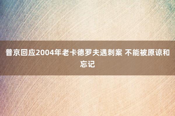 普京回应2004年老卡德罗夫遇刺案 不能被原谅和忘记