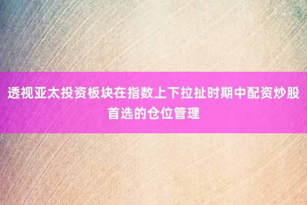 透视亚太投资板块在指数上下拉扯时期中配资炒股首选的仓位管理