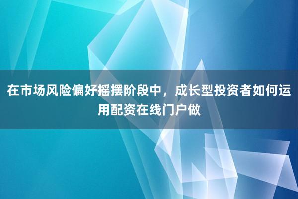 在市场风险偏好摇摆阶段中，成长型投资者如何运用配资在线门户做