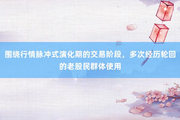围绕行情脉冲式演化期的交易阶段，多次经历轮回的老股民群体使用