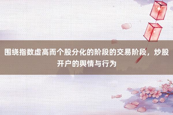 围绕指数虚高而个股分化的阶段的交易阶段,炒股开户的舆情与行为
