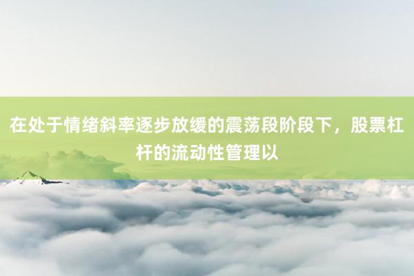 在处于情绪斜率逐步放缓的震荡段阶段下，股票杠杆的流动性管理以