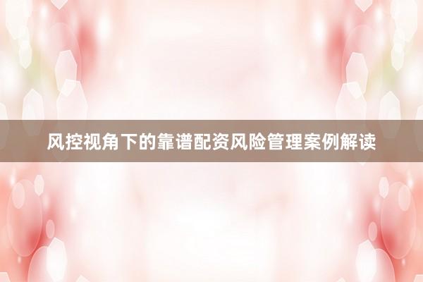 风控视角下的靠谱配资风险管理案例解读