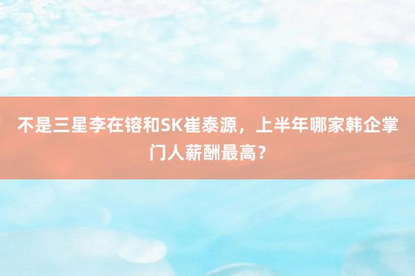 不是三星李在镕和SK崔泰源，上半年哪家韩企掌门人薪酬最高？
