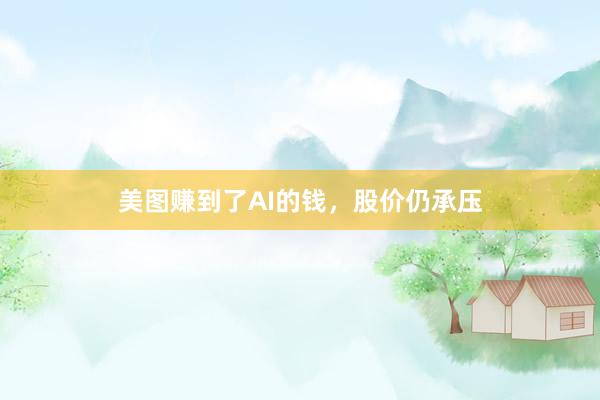 美图赚到了AI的钱，股价仍承压